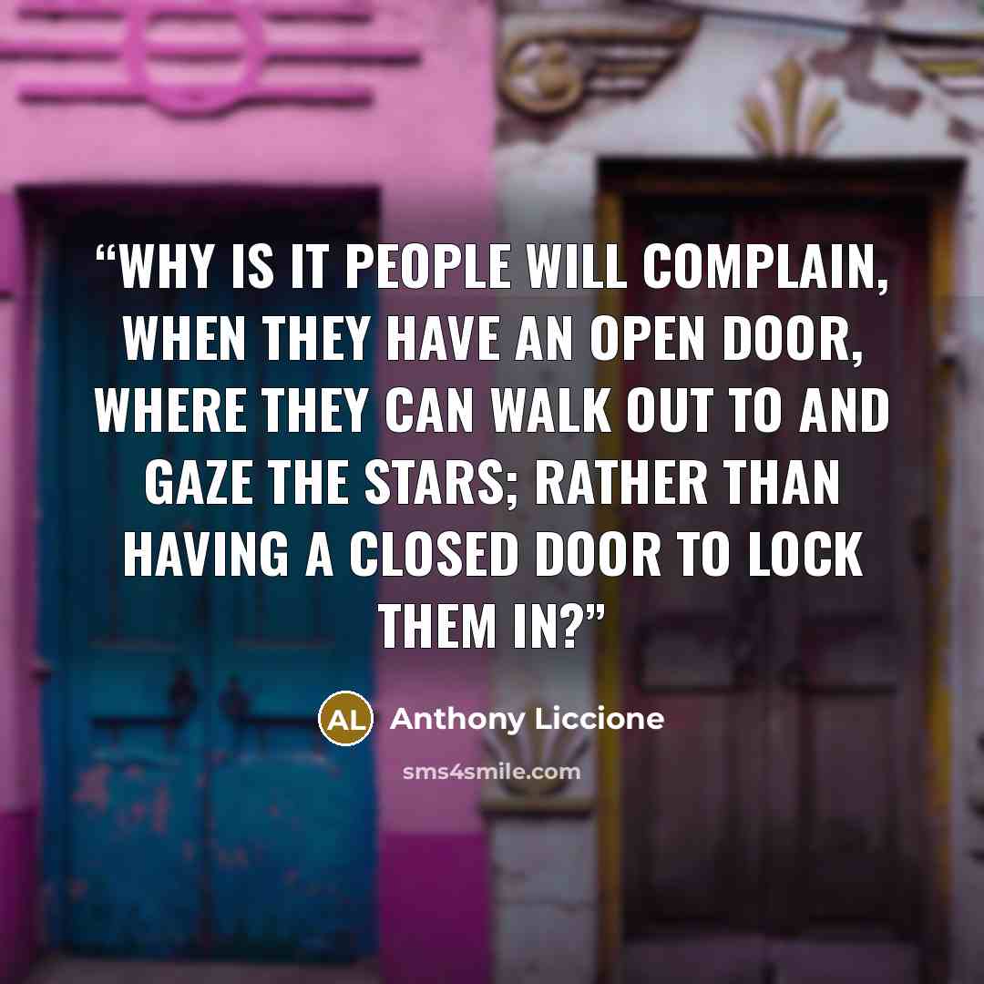 “Why is it people will complain, when they have an open door, where they can walk out to and gaze the stars; rather than having a closed door to lock them in?” quote by Anthony Liccione