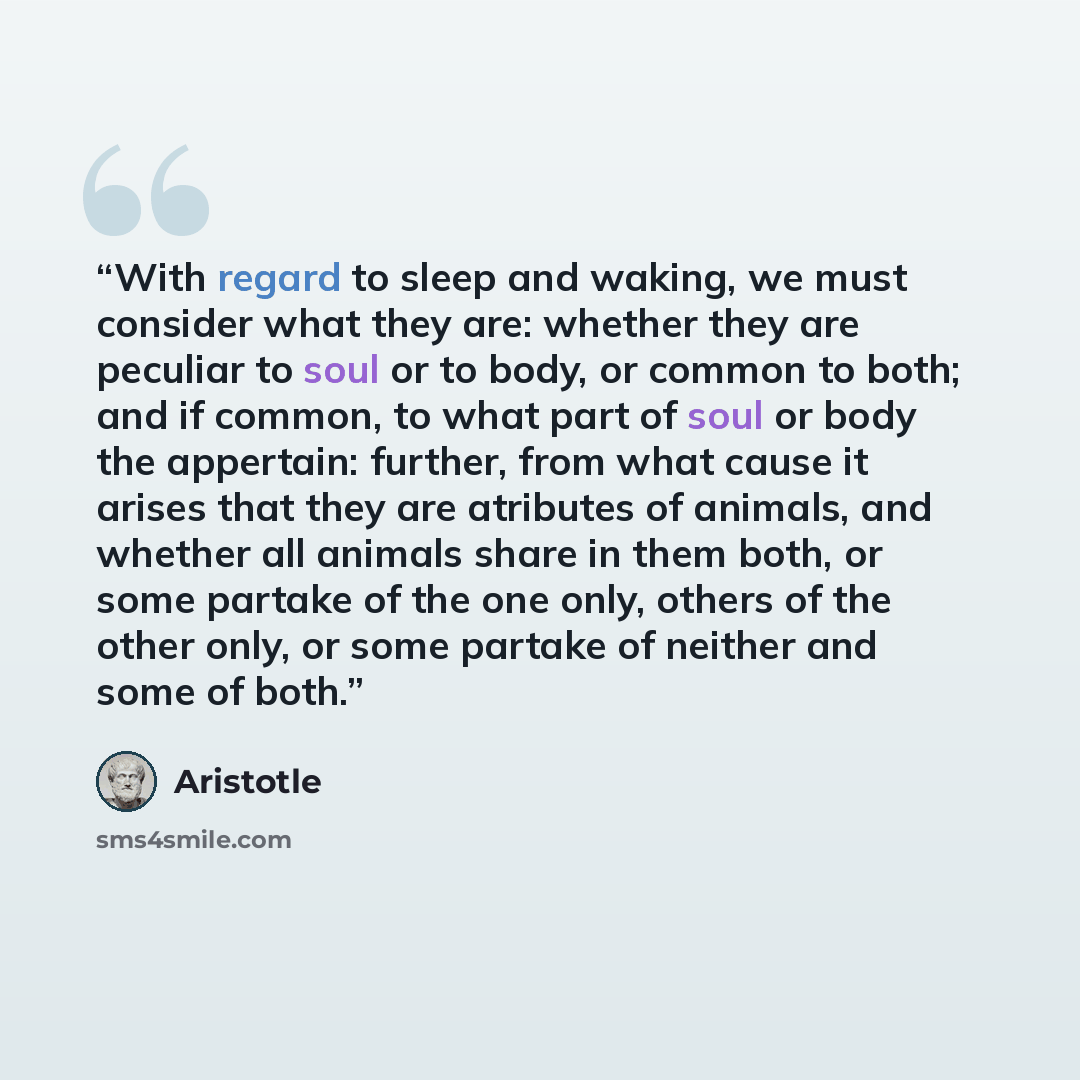 “With regard to sleep and waking, we must consider what they are: whether they are peculiar to soul or to body, or common to both; and if common, to what part of soul or body the appertain: further, from what cause it arises that they are atributes of animals, and whether all animals share in them…” quote by Aristotle