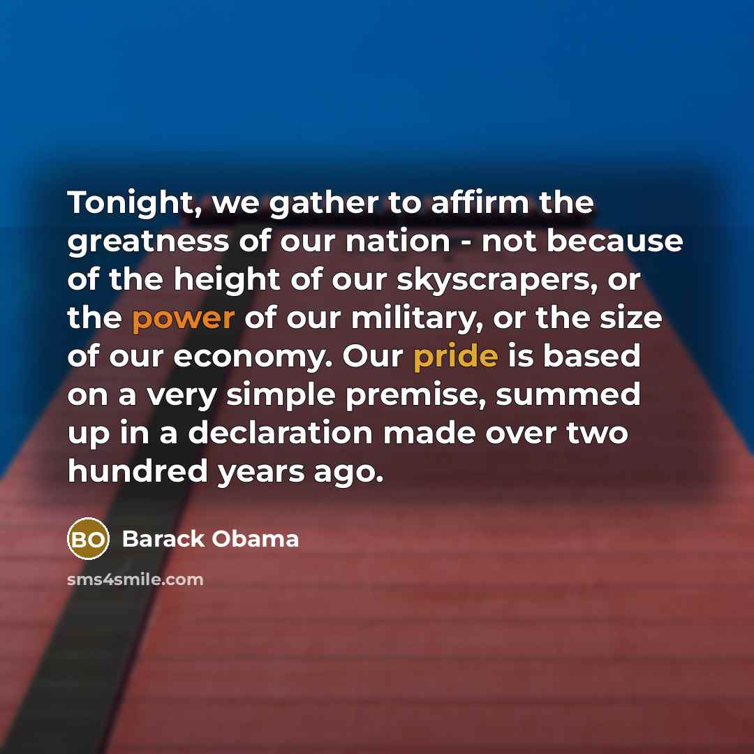 “Tonight, we gather to affirm the greatness of our nation - not because of the height of our skyscrapers, or the power of our military, or the size of our economy. Our pride is based on a very simple premise, summed up in a declaration made over two hundred years ago.” quote by Barack Obama