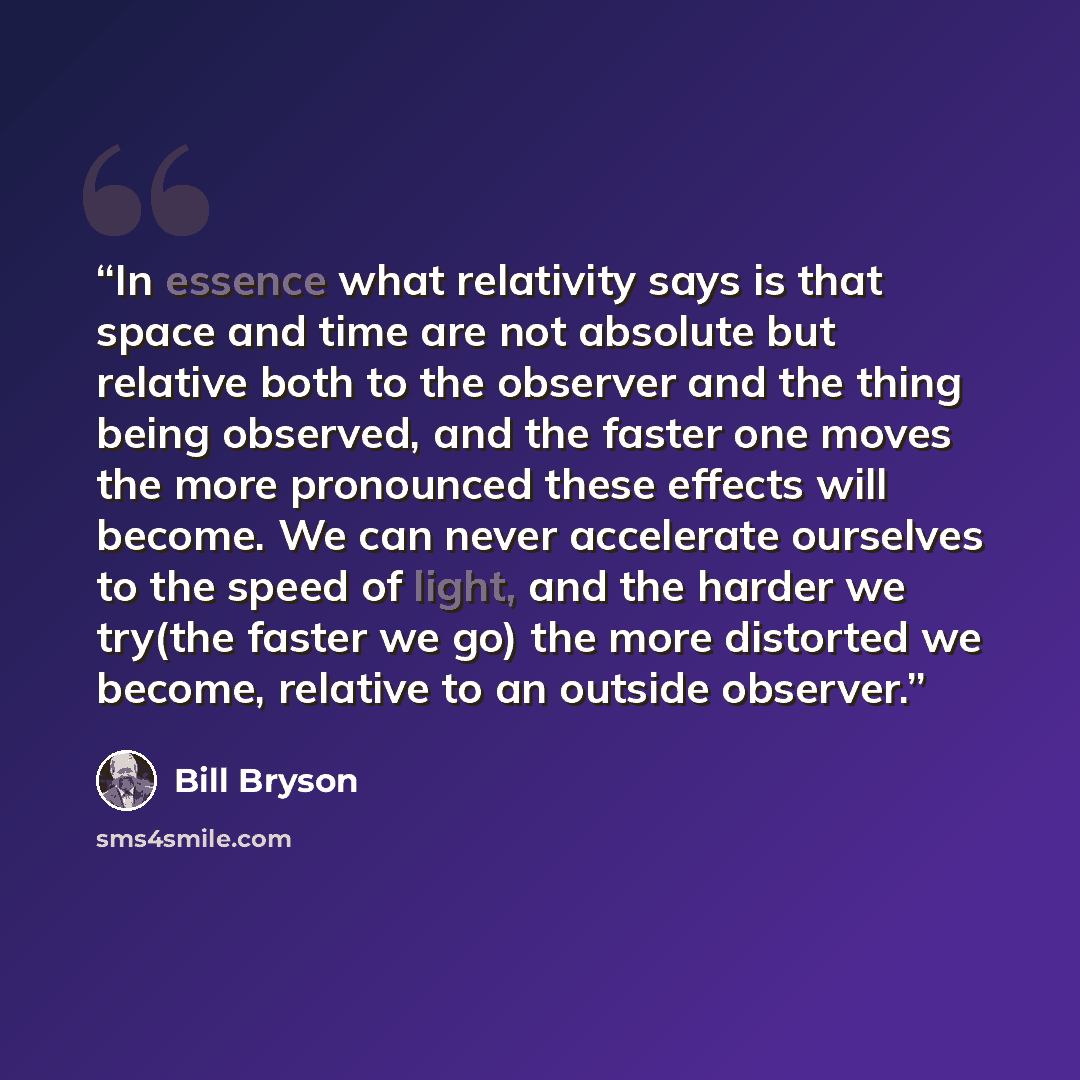 “In essence what relativity says is that space and time are not absolute but relative both to the observer and the thing being observed, and the faster one moves the more pronounced these effects will become. We can never accelerate ourselves to the speed of light, and the harder we try(the faster…” quote by Bill Bryson