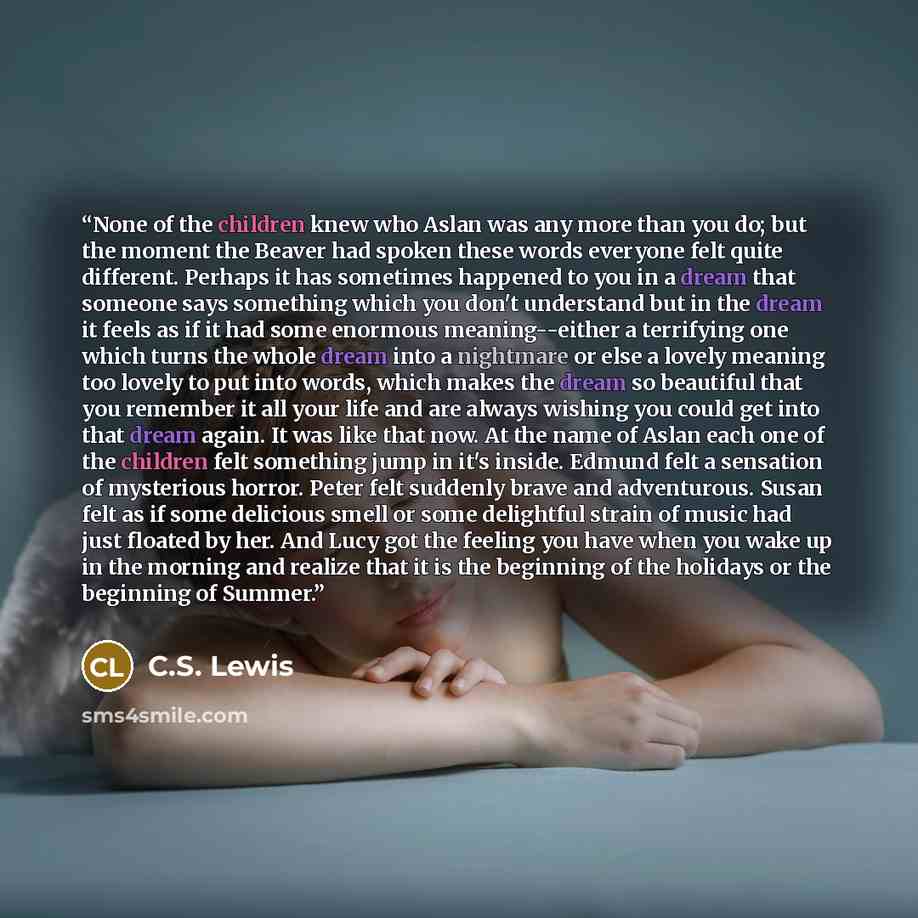 “None of the children knew who Aslan was any more than you do; but the moment the Beaver had spoken these words everyone felt quite different. Perhaps it has sometimes happened to you in a dream that someone says something which you don't understand but in the dream it feels as if it had some…” quote by C.S. Lewis