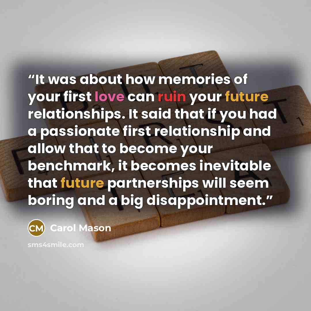 “It was about how memories of your first love can ruin your future relationships. It said that if you had a passionate first relationship and allow that to become your benchmark, it becomes inevitable that future partnerships will seem boring and a big disappointment.” quote by Carol Mason