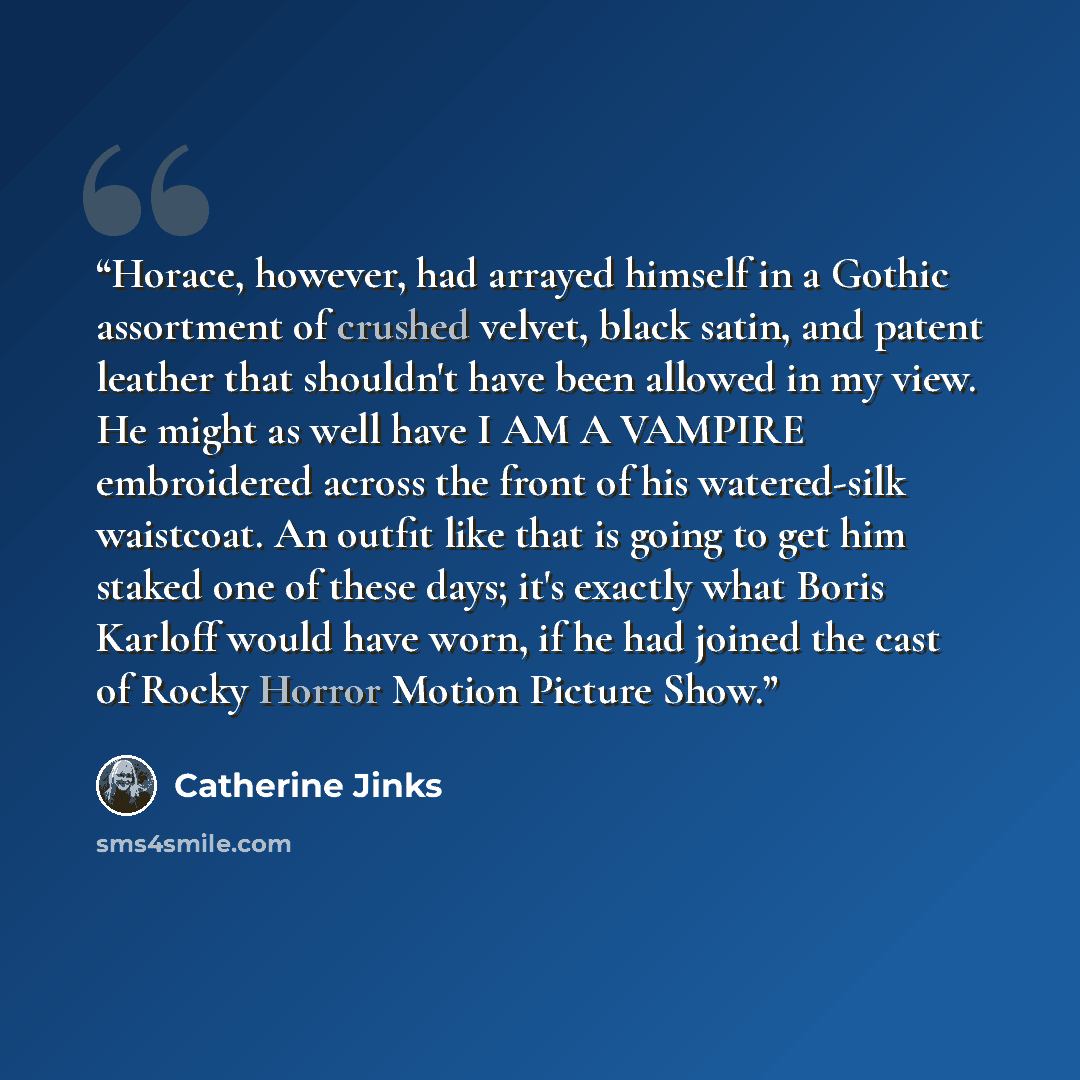 “Horace, however, had arrayed himself in a Gothic assortment of crushed velvet, black satin, and patent leather that shouldn't have been allowed in my view. He might as well have I AM A VAMPIRE embroidered across the front of his watered-silk waistcoat. An outfit like that is going to get him…” quote by Catherine Jinks