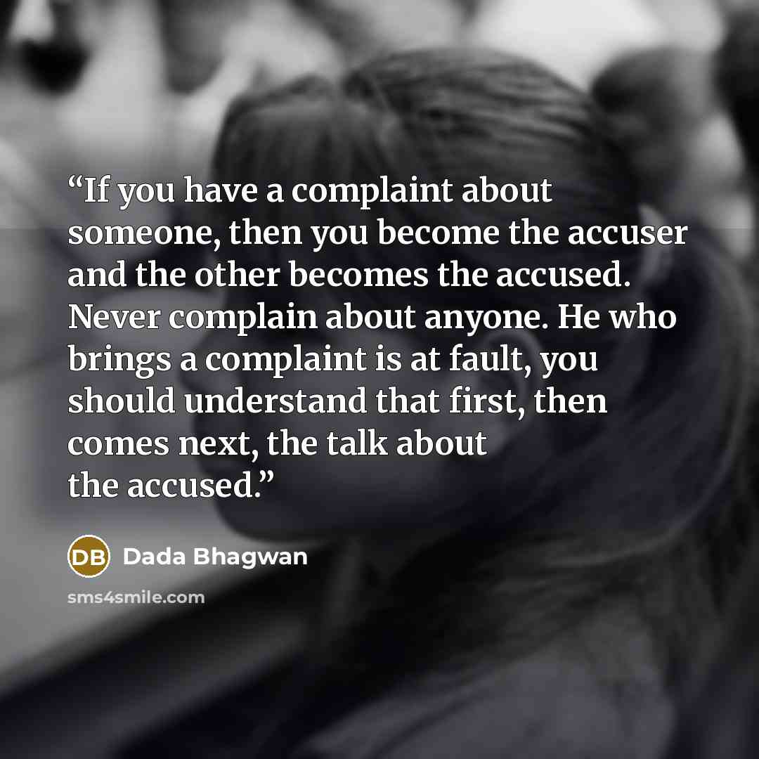 “If you have a complaint about someone, then you become the accuser and the other becomes the accused. Never complain about anyone. He who brings a complaint is at fault, you should understand that first, then comes next, the talk about the accused.” quote by Dada Bhagwan