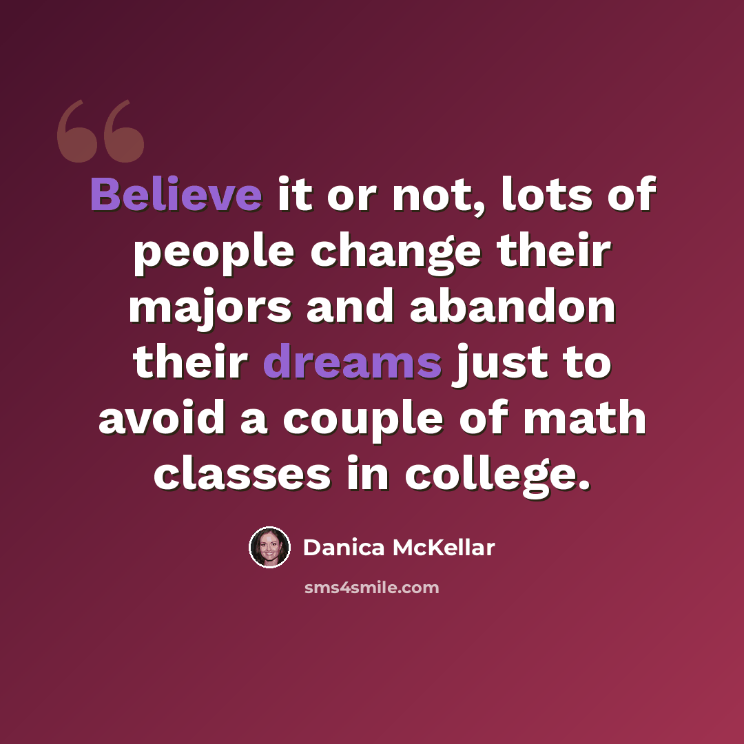 “Believe it or not, lots of people change their majors and abandon their dreams just to avoid a couple of math classes in college.” quote by Danica McKellar