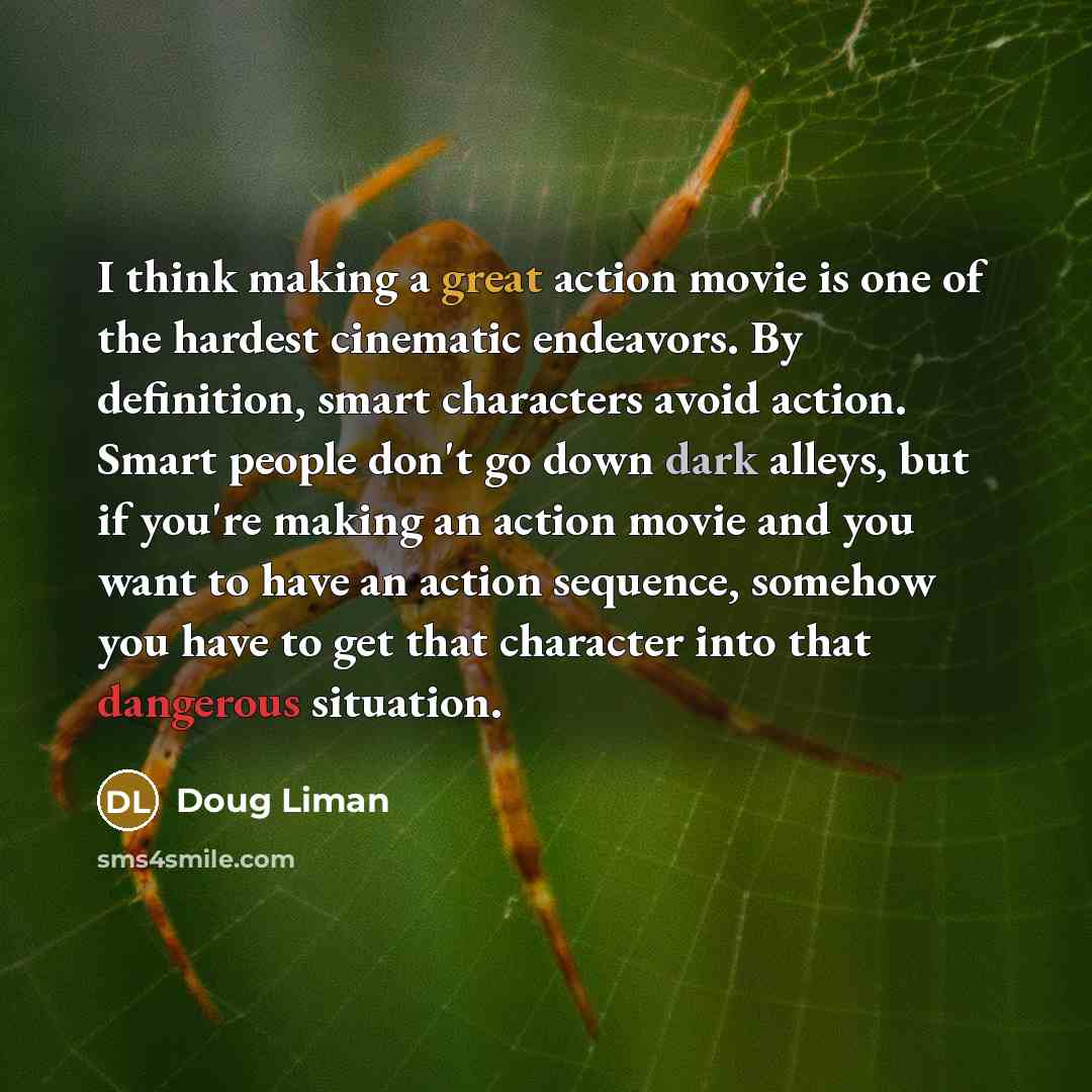 “I think making a great action movie is one of the hardest cinematic endeavors. By definition, smart characters avoid action. Smart people don't go down dark alleys, but if you're making an action movie and you want to have an action sequence, somehow you have to get that character into that…” quote by Doug Liman