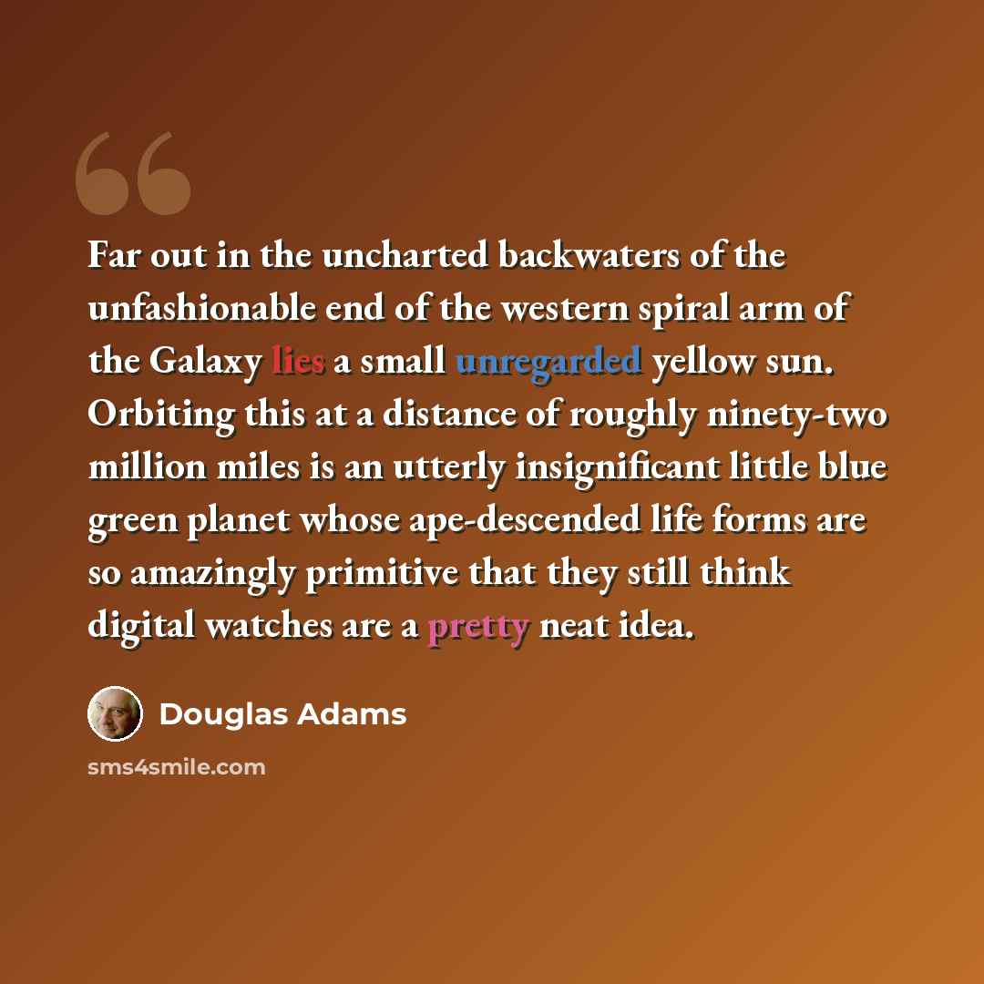 “Far out in the uncharted backwaters of the unfashionable end of the western spiral arm of the Galaxy lies a small unregarded yellow sun. Orbiting this at a distance of roughly ninety-two million miles is an utterly insignificant little blue green planet whose ape-descended life forms are so…” quote by Douglas Adams