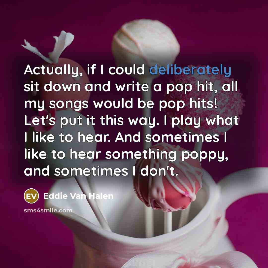 “Actually, if I could deliberately sit down and write a pop hit, all my songs would be pop hits! Let's put it this way. I play what I like to hear. And sometimes I like to hear something poppy, and sometimes I don't.” quote by Eddie Van Halen