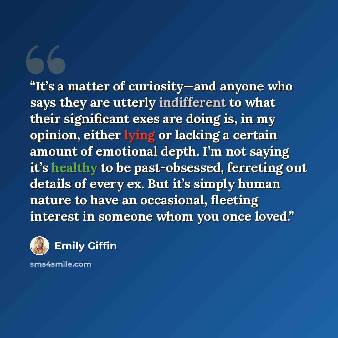 “It’s a matter of curiosity—and anyone who says they are utterly indifferent to what their significant exes are doing is, in my opinion, either lying or lacking a certain amount of emotional depth. I’m not saying it’s healthy to be past-obsessed, ferreting out details of every ex. But it’s simply…” quote by Emily Giffin
