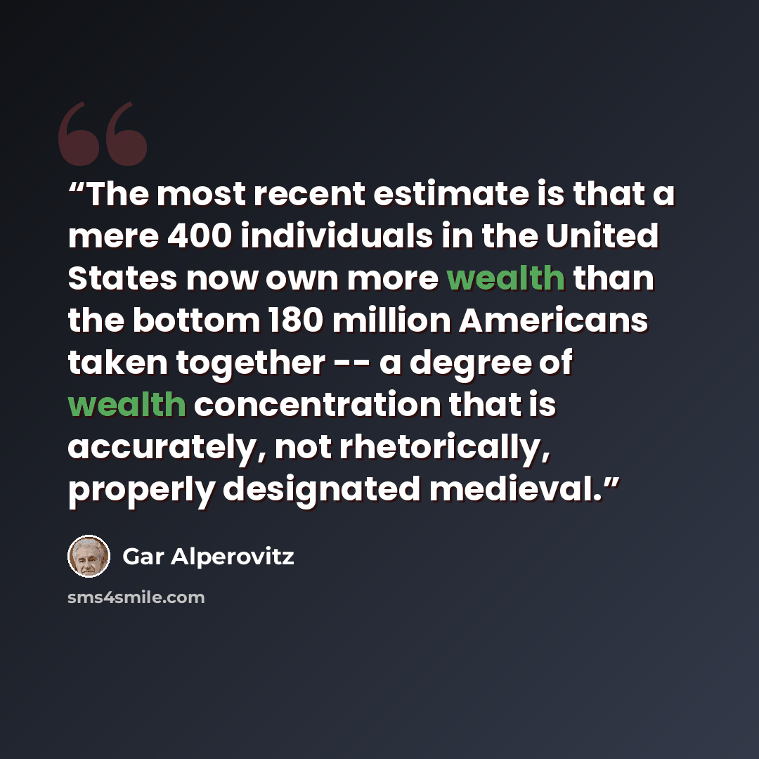 “The most recent estimate is that a mere 400 individuals in the United States now own more wealth than the bottom 180 million Americans taken together -- a degree of wealth concentration that is accurately, not rhetorically, properly designated medieval.” quote by Gar Alperovitz