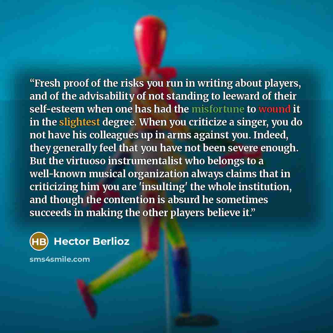 “Fresh proof of the risks you run in writing about players, and of the advisability of not standing to leeward of their self-esteem when one has had the misfortune to wound it in the slightest degree. When you criticize a singer, you do not have his colleagues up in arms against you. Indeed, they…” quote by Hector Berlioz