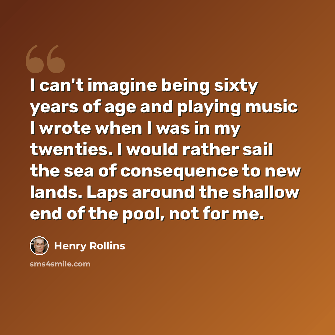 “I can't imagine being sixty years of age and playing music I wrote when I was in my twenties. I would rather sail the sea of consequence to new lands. Laps around the shallow end of the pool, not for me.” quote by Henry Rollins