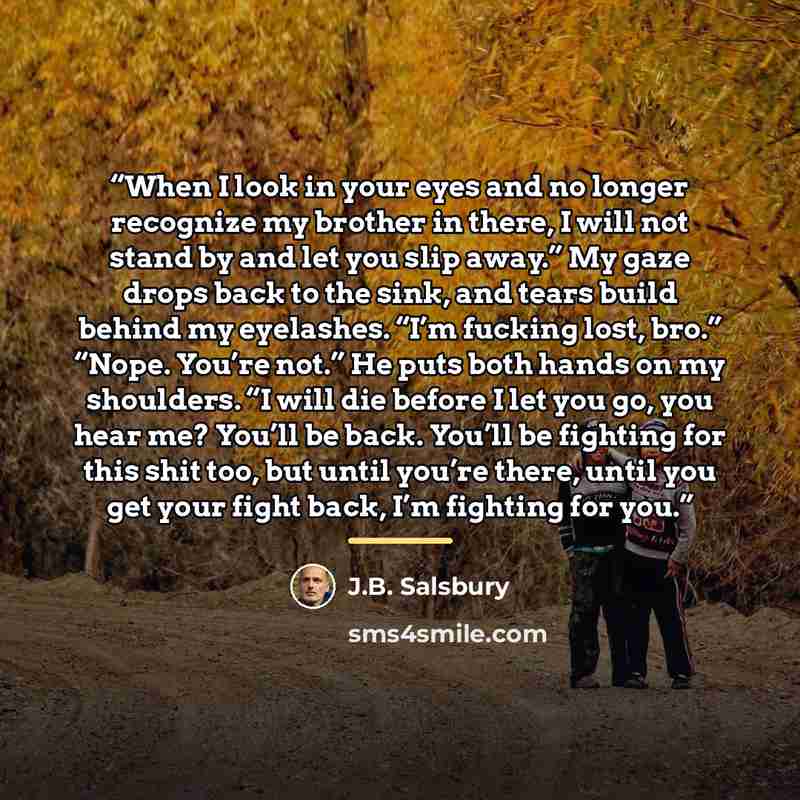 “When I look in your eyes and no longer recognize my brother in there, I will not stand by and let you slip away.” My gaze drops back to the sink, and tears build behind my eyelashes. “I’m fucking lost, bro.” “Nope. You’re not.” He puts both hands on my shoulders. “I will die before I let you go…” quote by J.B. Salsbury
