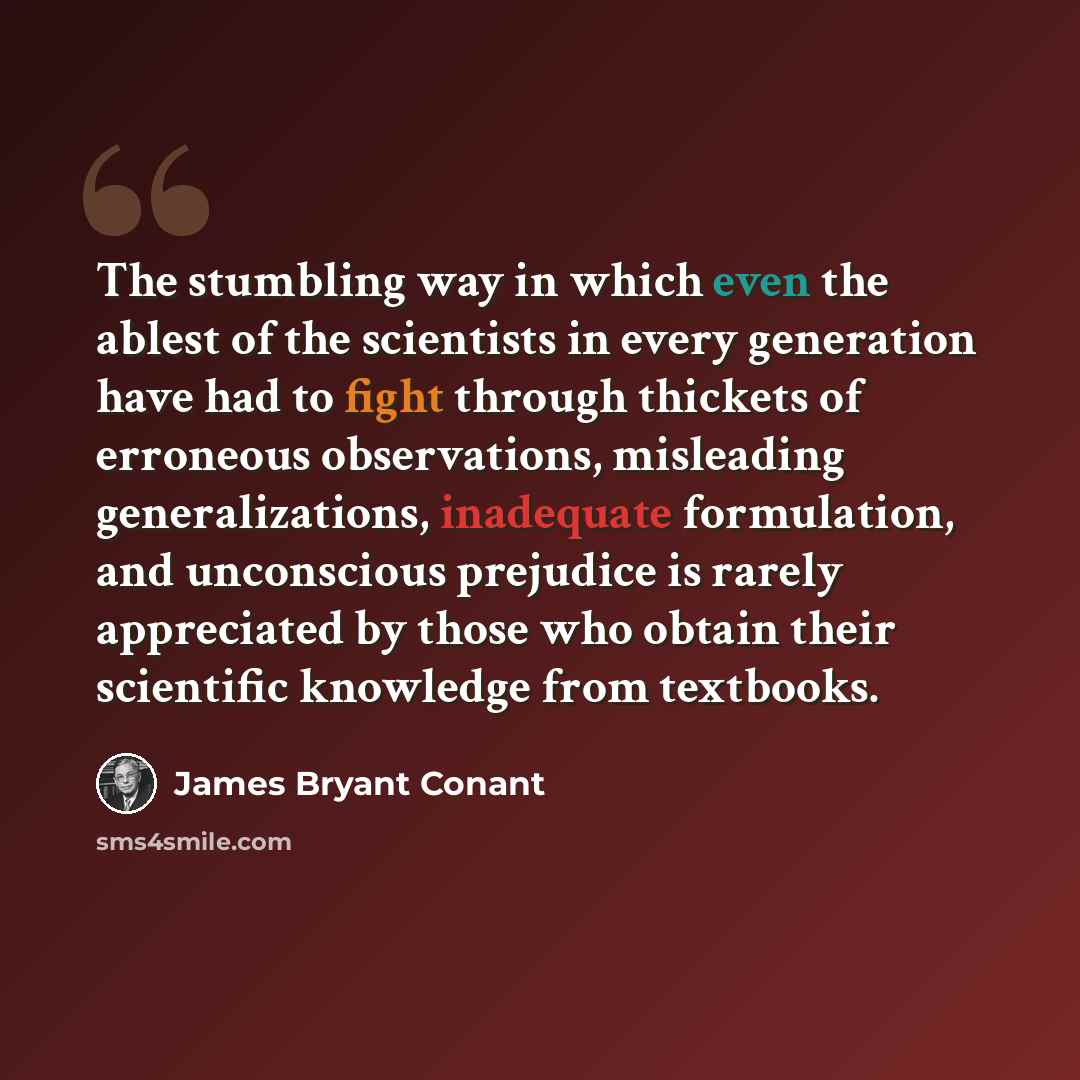 “The stumbling way in which even the ablest of the scientists in every generation have had to fight through thickets of erroneous observations, misleading generalizations, inadequate formulation, and unconscious prejudice is rarely appreciated by those who obtain their scientific knowledge from…” quote by James Bryant Conant