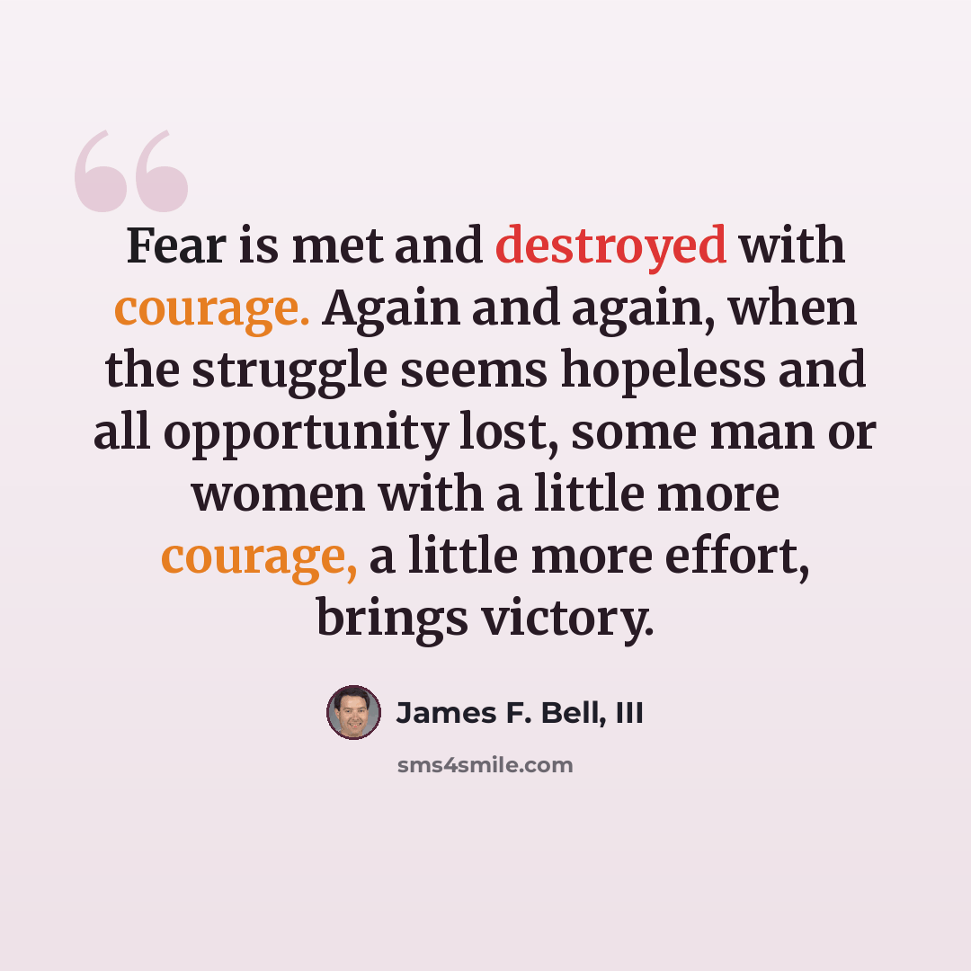 “Fear is met and destroyed with courage. Again and again, when the struggle seems hopeless and all opportunity lost, some man or women with a little more courage, a little more effort, brings victory.” quote by James F. Bell, III