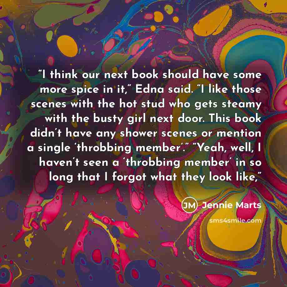 “I think our next book should have some more spice in it,” Edna said. “I like those scenes with the hot stud who gets steamy with the busty girl next door. This book didn’t have any shower scenes or mention a single ‘throbbing member’.” “Yeah, well, I haven’t seen a ‘throbbing member’ in so long…” quote by Jennie Marts