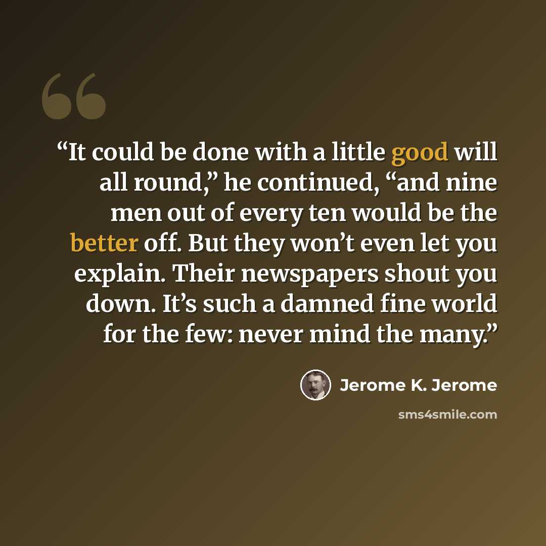 “It could be done with a little good will all round,” he continued, “and nine men out of every ten would be the better off. But they won’t even let you explain. Their newspapers shout you down. It’s such a damned fine world for the few: never mind the many.” quote by Jerome K. Jerome