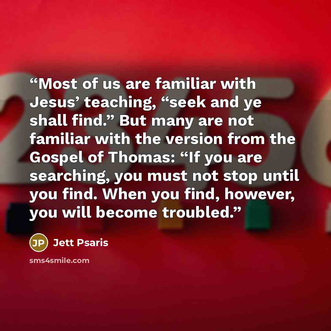 “Most of us are familiar with Jesus’ teaching, “seek and ye shall find.” But many are not familiar with the version from the Gospel of Thomas: “If you are searching, you must not stop until you find. When you find, however, you will become troubled.” quote by Jett Psaris