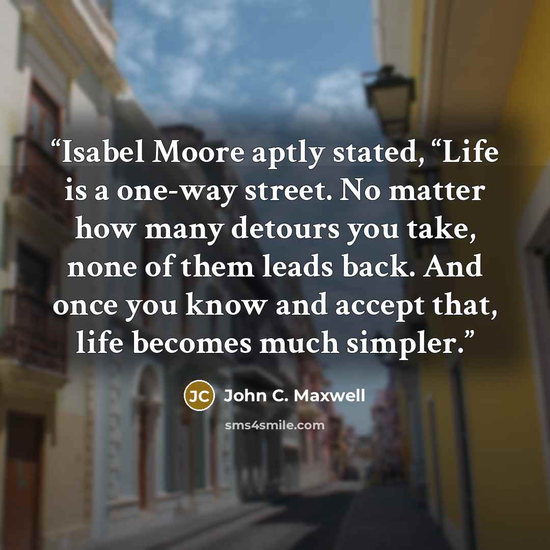 “Isabel Moore aptly stated, “Life is a one-way street. No matter how many detours you take, none of them leads back. And once you know and accept that, life becomes much simpler.” quote by John C. Maxwell
