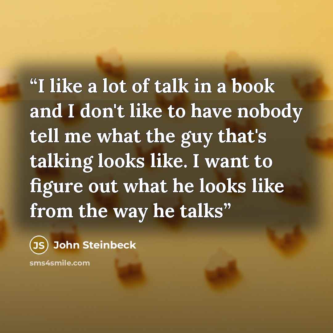 “I like a lot of talk in a book and I don't like to have nobody tell me what the guy that's talking looks like. I want to figure out what he looks like from the way he talks” quote by John Steinbeck