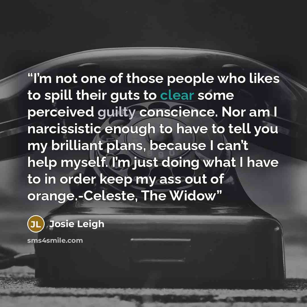 “I’m not one of those people who likes to spill their guts to clear some perceived guilty conscience. Nor am I narcissistic enough to have to tell you my brilliant plans, because I can’t help myself. I’m just doing what I have to in order keep my ass out of orange.-Celeste, The Widow” quote by Josie Leigh