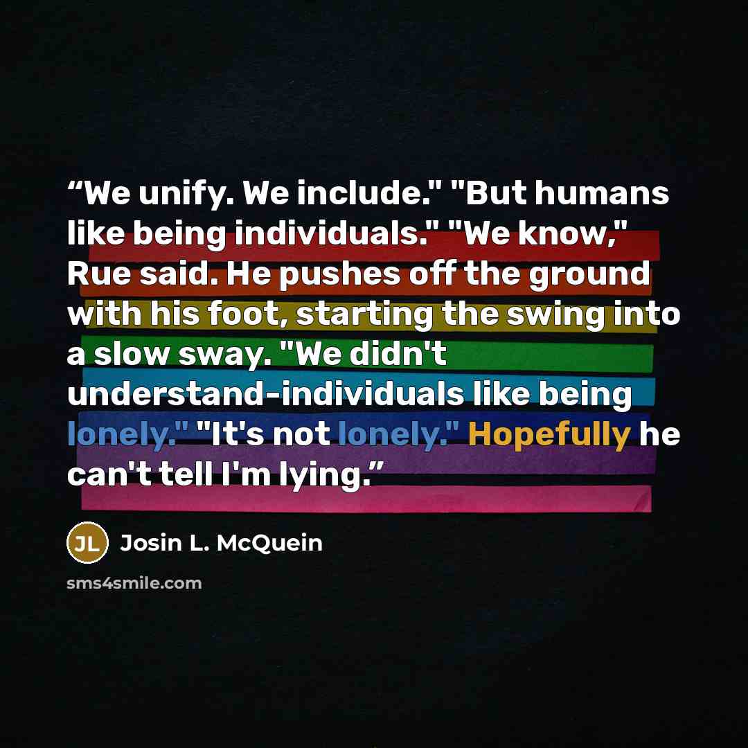 “We unify. We include." "But humans like being individuals." "We know," Rue said. He pushes off the ground with his foot, starting the swing into a slow sway. "We didn't understand-individuals like being lonely." "It's not lonely." Hopefully he can't tell I'm lying.” quote by Josin L. McQuein