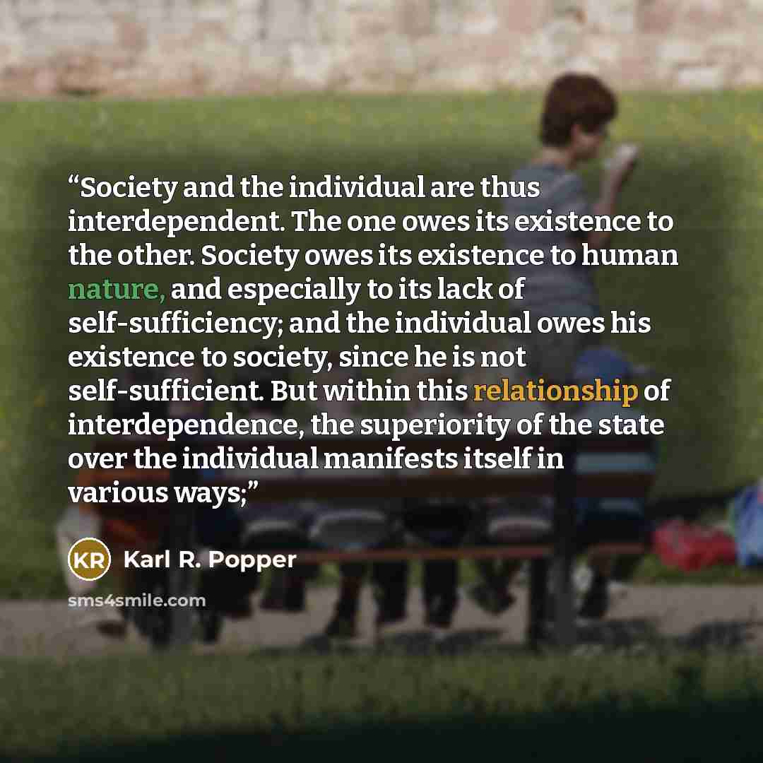 “Society and the individual are thus interdependent. The one owes its existence to the other. Society owes its existence to human nature, and especially to its lack of self-sufficiency; and the individual owes his existence to society, since he is not self-sufficient. But within this relationship…” quote by Karl R. Popper