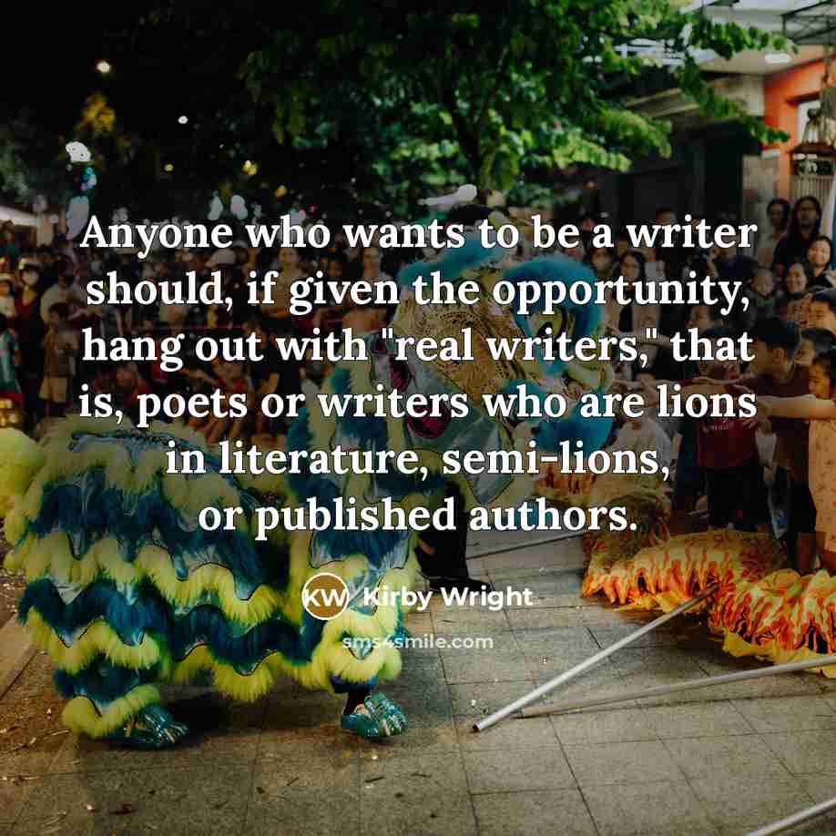 “Anyone who wants to be a writer should, if given the opportunity, hang out with "real writers," that is, poets or writers who are lions in literature, semi-lions, or published authors.” quote by Kirby Wright