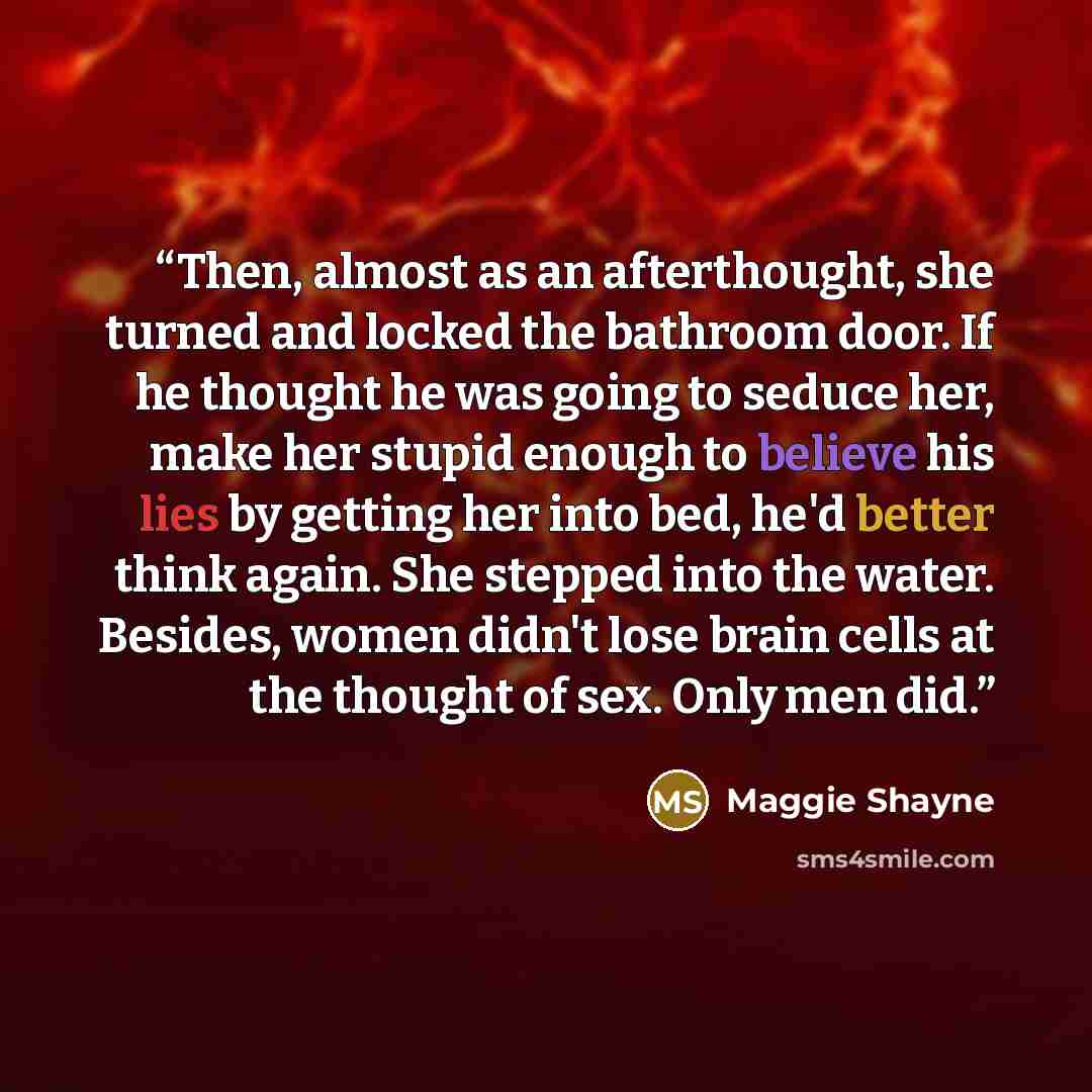 “Then, almost as an afterthought, she turned and locked the bathroom door. If he thought he was going to seduce her, make her stupid enough to believe his lies by getting her into bed, he'd better think again. She stepped into the water. Besides, women didn't lose brain cells at the thought of sex…” quote by Maggie Shayne