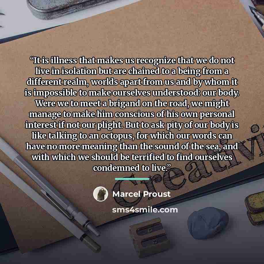 “It is illness that makes us recognize that we do not live in isolation but are chained to a being from a different realm, worlds apart from us and by whom it is impossible to make ourselves understood: our body. Were we to meet a brigand on the road, we might manage to make him conscious of his…” quote by Marcel Proust