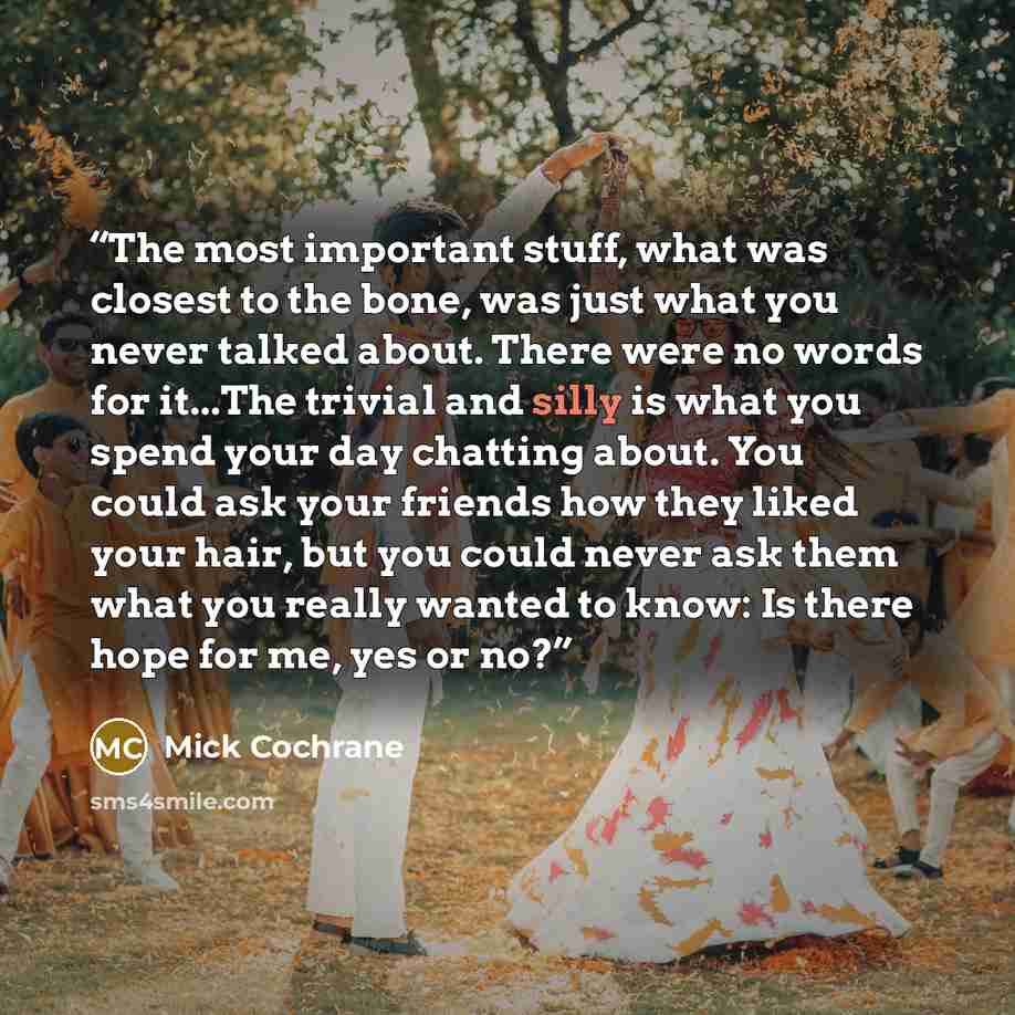 “The most important stuff, what was closest to the bone, was just what you never talked about. There were no words for it...The trivial and silly is what you spend your day chatting about. You could ask your friends how they liked your hair, but you could never ask them what you really wanted to…” quote by Mick Cochrane