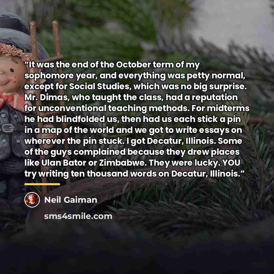 “It was the end of the October term of my sophomore year, and everything was petty normal, except for Social Studies, which was no big surprise. Mr. Dimas, who taught the class, had a reputation for unconventional teaching methods. For midterms he had blindfolded us, then had us each stick a pin in…” quote by Neil Gaiman