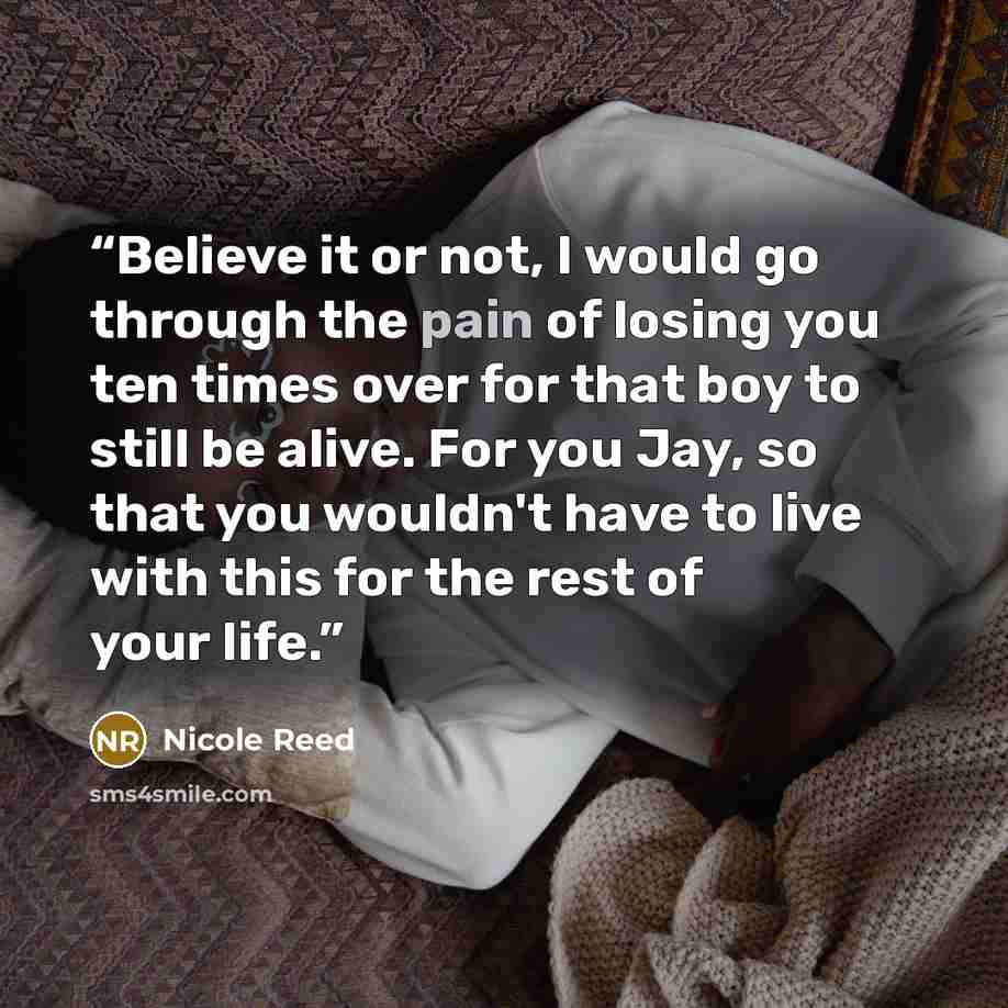 “Believe it or not, I would go through the pain of losing you ten times over for that boy to still be alive. For you Jay, so that you wouldn't have to live with this for the rest of your life.” quote by Nicole Reed