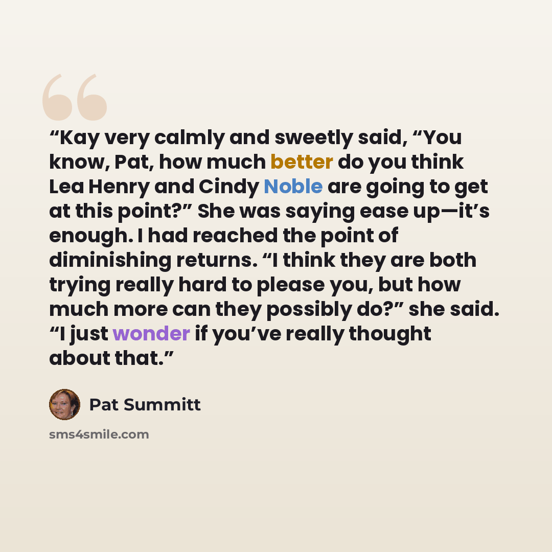 “Kay very calmly and sweetly said, “You know, Pat, how much better do you think Lea Henry and Cindy Noble are going to get at this point?” She was saying ease up—it’s enough. I had reached the point of diminishing returns. “I think they are both trying really hard to please you, but how much more…” quote by Pat Summitt