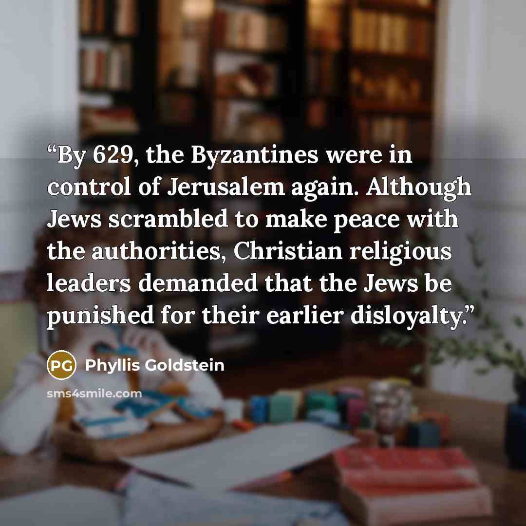 “By 629, the Byzantines were in control of Jerusalem again. Although Jews scrambled to make peace with the authorities, Christian religious leaders demanded that the Jews be punished for their earlier disloyalty.” quote by Phyllis Goldstein
