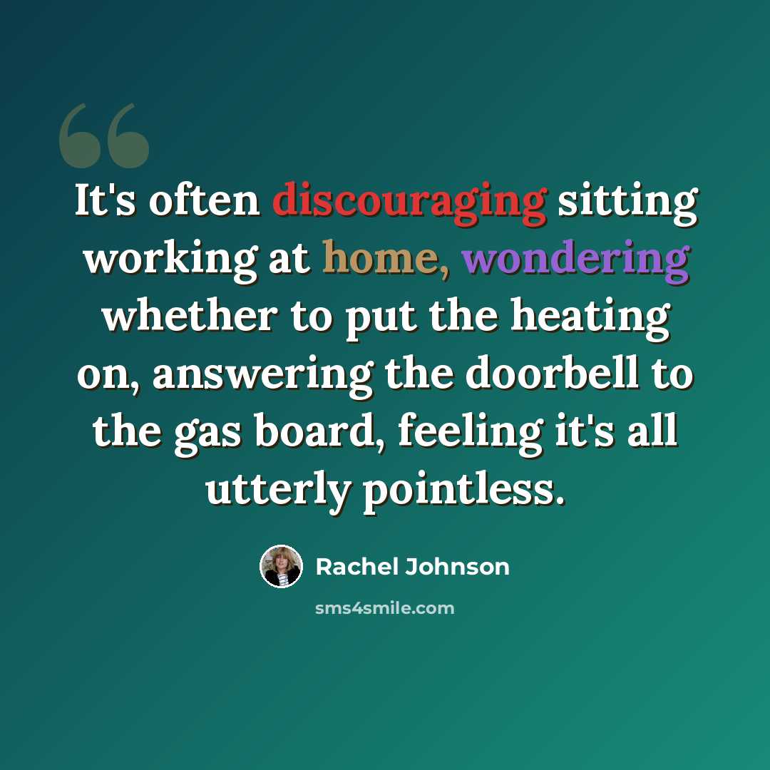 “It's often discouraging sitting working at home, wondering whether to put the heating on, answering the doorbell to the gas board, feeling it's all utterly pointless.” quote by Rachel Johnson