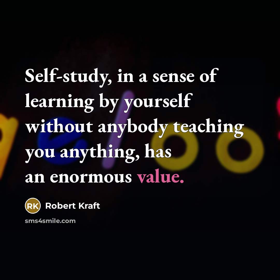 “Self-study, in a sense of learning by yourself without anybody teaching you anything, has an enormous value.” quote by Robert Kraft