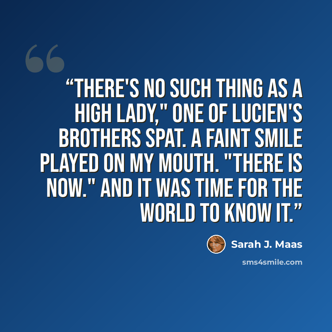 “There's no such thing as a High Lady," one of Lucien's brothers spat. A faint smile played on my mouth. "There is now." And it was time for the world to know it.” quote by Sarah J. Maas