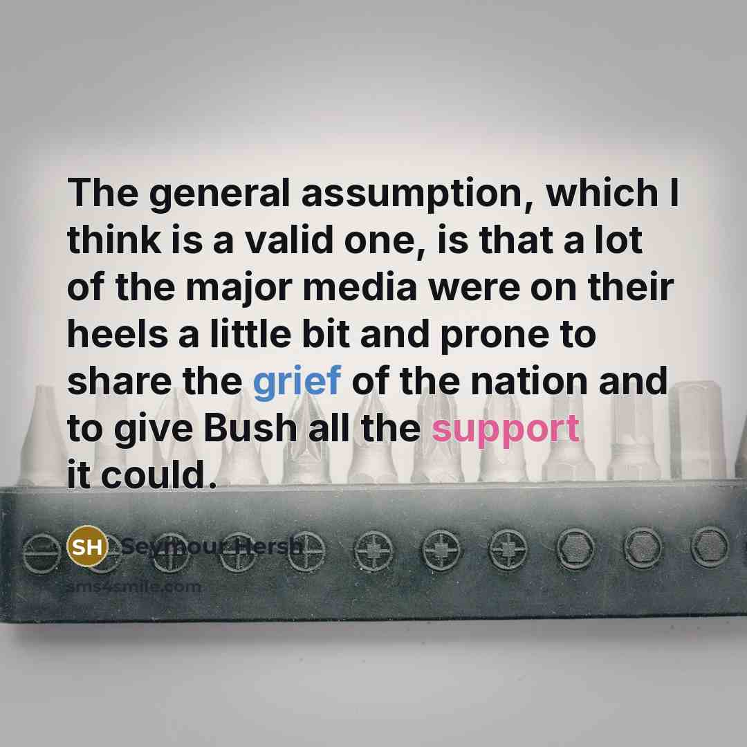 “The general assumption, which I think is a valid one, is that a lot of the major media were on their heels a little bit and prone to share the grief of the nation and to give Bush all the support it could.” quote by Seymour Hersh