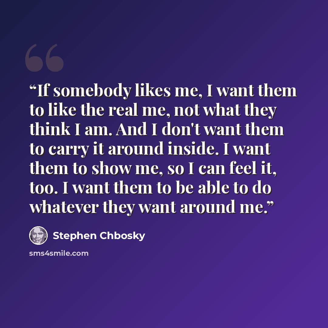 “If somebody likes me, I want them to like the real me, not what they think I am. And I don't want them to carry it around inside. I want them to show me, so I can feel it, too. I want them to be able to do whatever they want around me.” quote by Stephen Chbosky