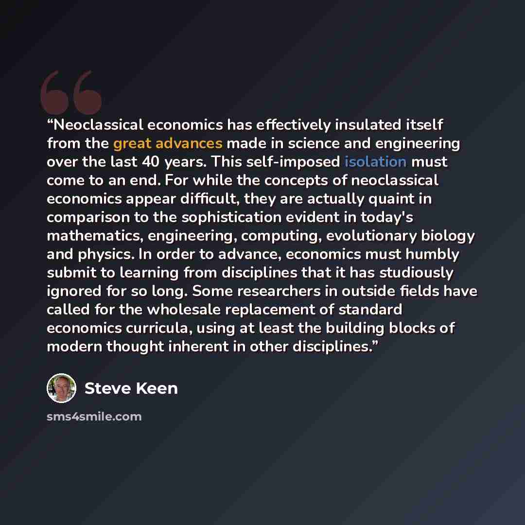 “Neoclassical economics has effectively insulated itself from the great advances made in science and engineering over the last 40 years. This self-imposed isolation must come to an end. For while the concepts of neoclassical economics appear difficult, they are actually quaint in comparison to the…” quote by Steve Keen