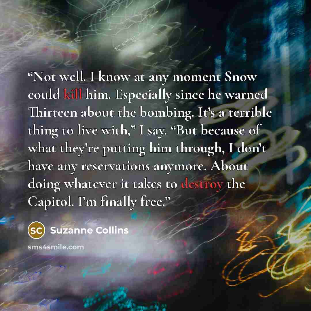 “Not well. I know at any moment Snow could kill him. Especially since he warned Thirteen about the bombing. It’s a terrible thing to live with,” I say. “But because of what they’re putting him through, I don’t have any reservations anymore. About doing whatever it takes to destroy the Capitol. I’m…” quote by Suzanne Collins