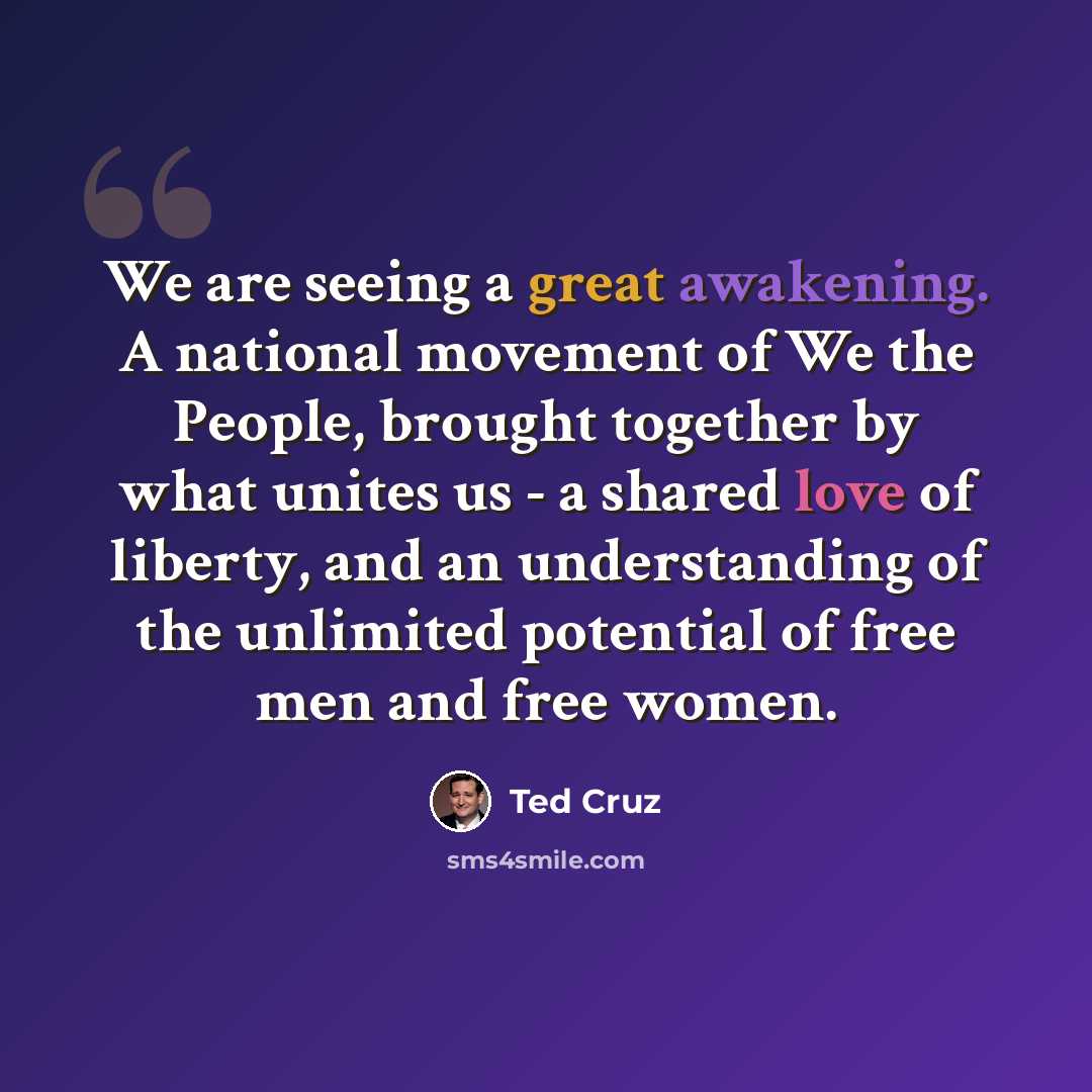 “We are seeing a great awakening. A national movement of We the People, brought together by what unites us - a shared love of liberty, and an understanding of the unlimited potential of free men and free women.” quote by Ted Cruz
