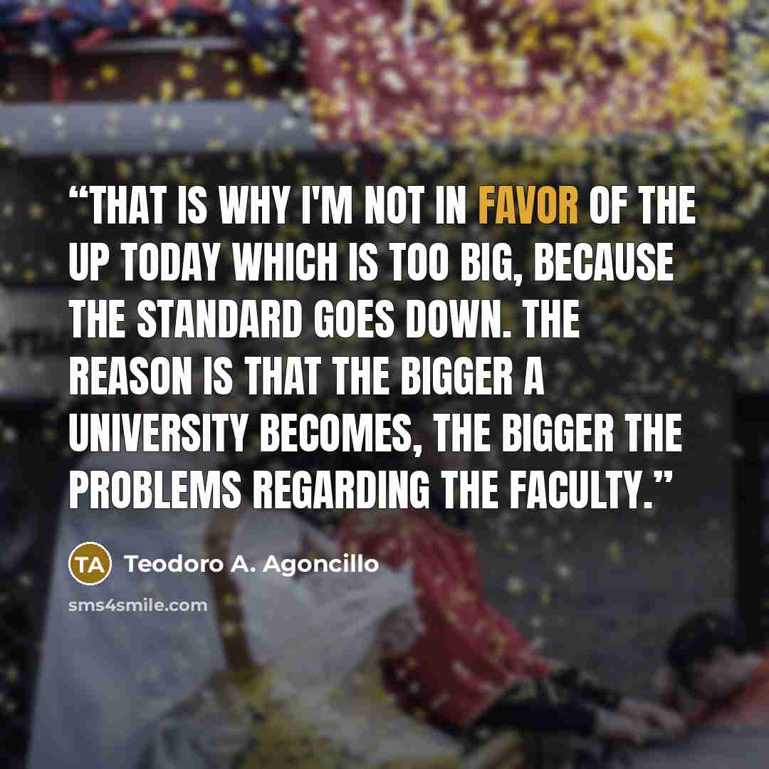 “That is why I'm not in favor of the UP today which is too big, because the standard goes down. The reason is that the bigger a University becomes, the bigger the problems regarding the faculty.” quote by Teodoro A. Agoncillo