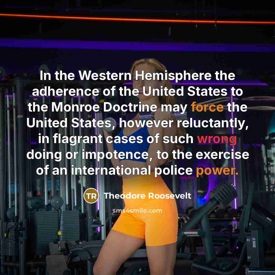 “In the Western Hemisphere the adherence of the United States to the Monroe Doctrine may force the United States, however reluctantly, in flagrant cases of such wrong doing or impotence, to the exercise of an international police power.” quote by Theodore Roosevelt