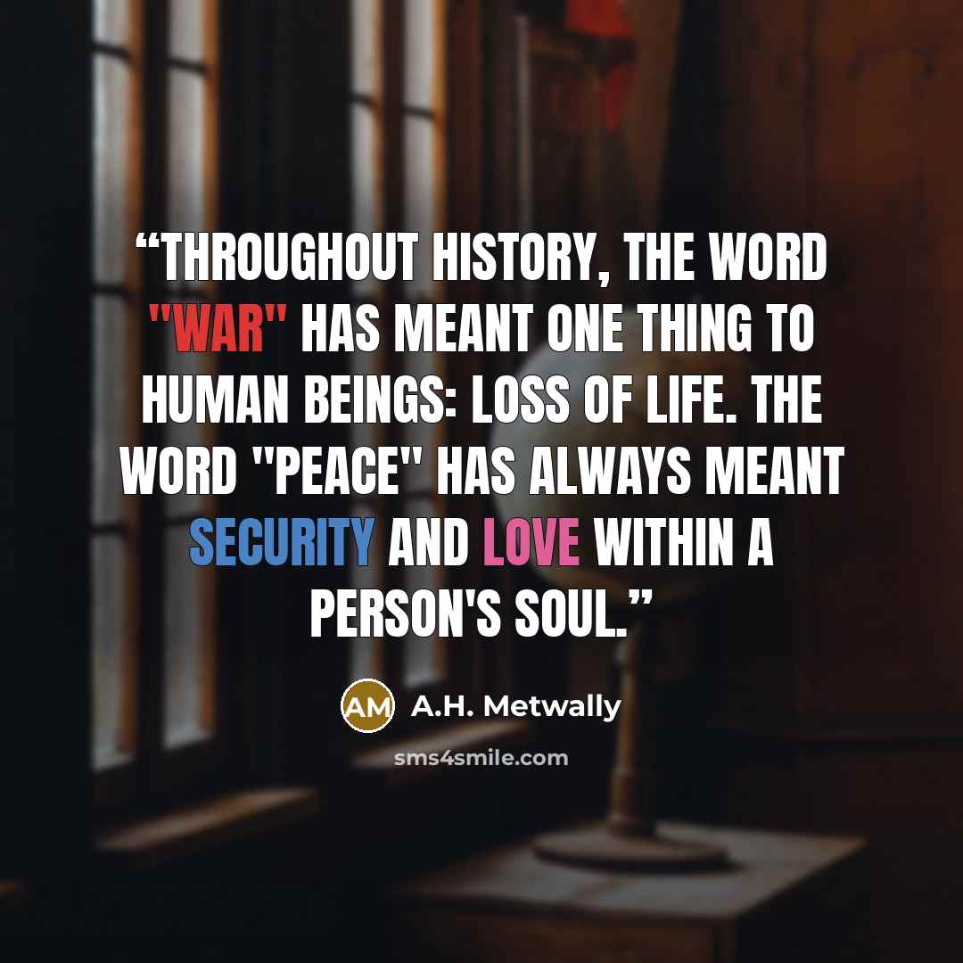 “Throughout history, the word "war" has meant one thing to human beings: loss of life. The word "peace" has always meant security and love within a person's soul.” quote by A.H. Metwally