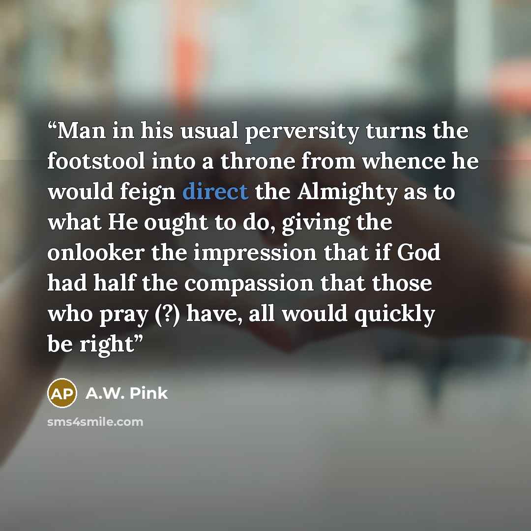 “Man in his usual perversity turns the footstool into a throne from whence he would feign direct the Almighty as to what He ought to do, giving the onlooker the impression that if God had half the compassion that those who pray (?) have, all would quickly be right” quote by A.W. Pink