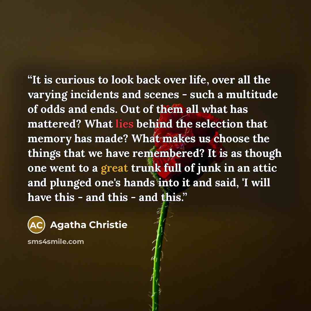 “It is curious to look back over life, over all the varying incidents and scenes - such a multitude of odds and ends. Out of them all what has mattered? What lies behind the selection that memory has made? What makes us choose the things that we have remembered? It is as though one went to a great…” quote by Agatha Christie