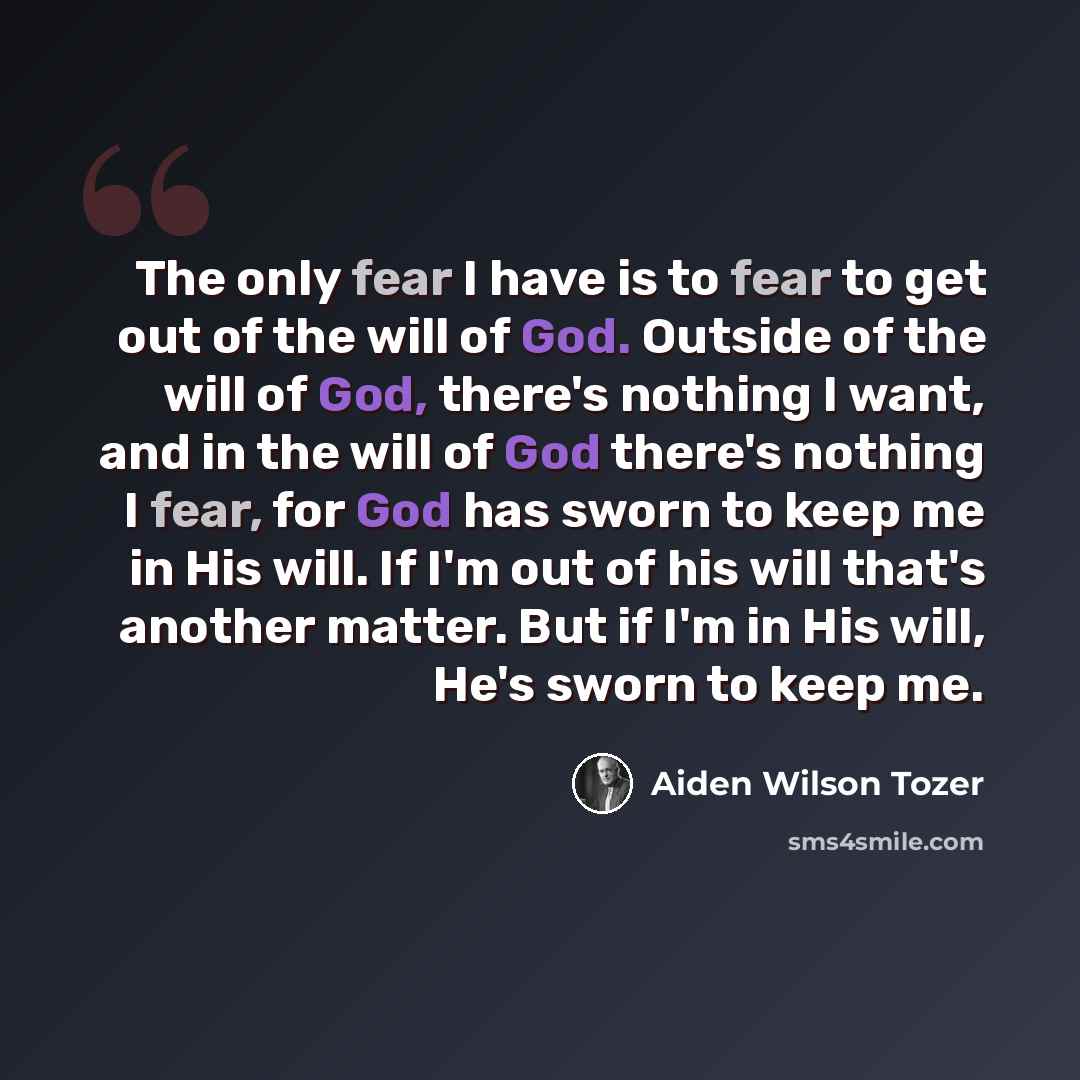 “The only fear I have is to fear to get out of the will of God. Outside of the will of God, there's nothing I want, and in the will of God there's nothing I fear, for God has sworn to keep me in His will. If I'm out of his will that's another matter. But if I'm in His will, He's sworn to keep me.” quote by Aiden Wilson Tozer
