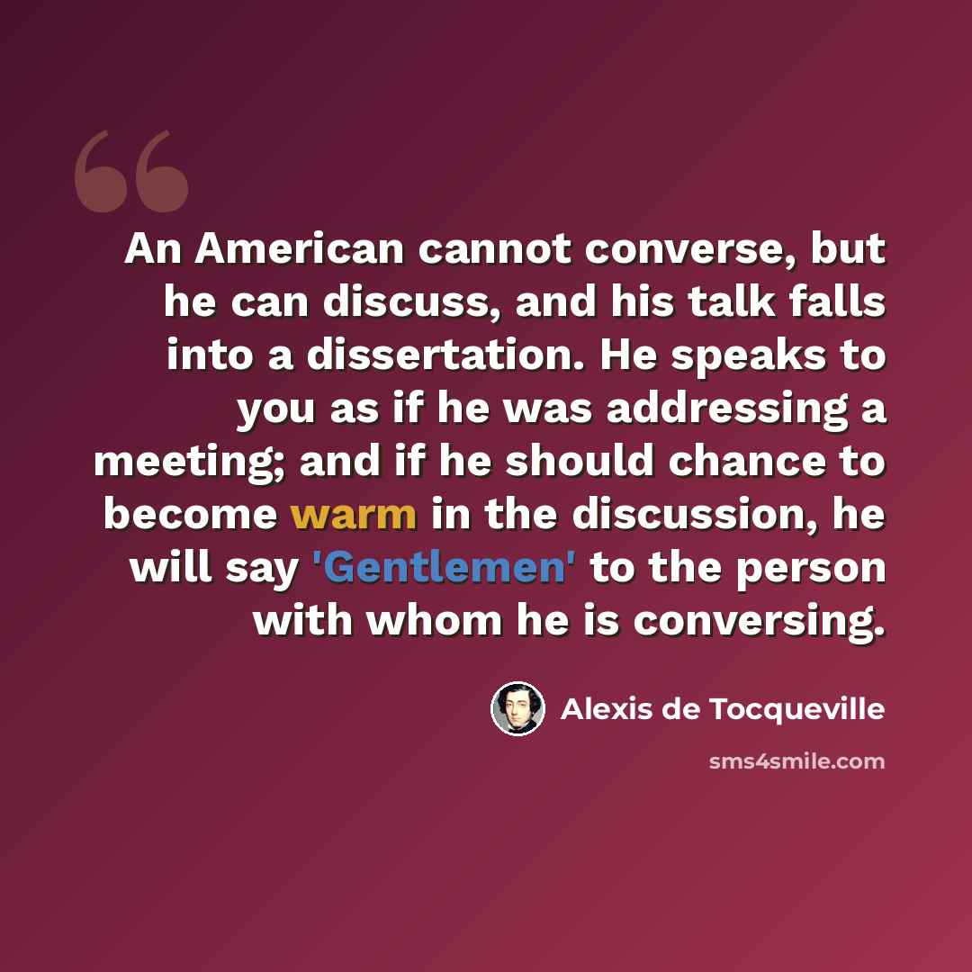 “An American cannot converse, but he can discuss, and his talk falls into a dissertation. He speaks to you as if he was addressing a meeting; and if he should chance to become warm in the discussion, he will say 'Gentlemen' to the person with whom he is conversing.” quote by Alexis de Tocqueville